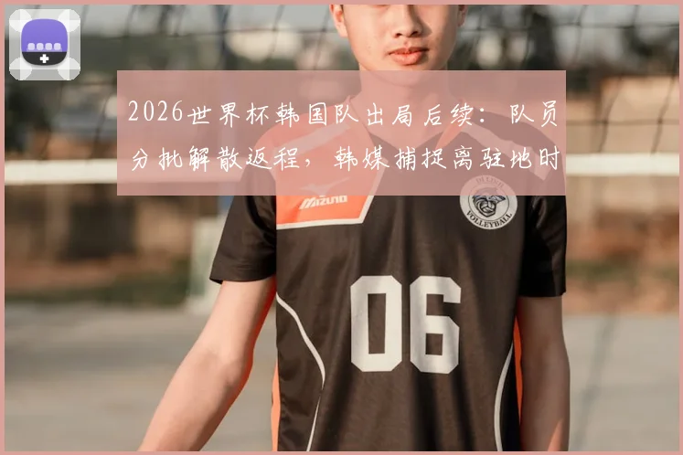 2026世界杯韩国队出局后续：队员分批解散返程，韩媒捕捉离驻地时全员落寞神情