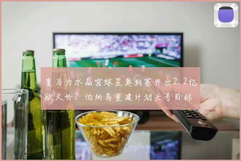 皇马为水晶宫球星奥利塞开出2.2亿欧天价？伯纳乌重建计划头号目标引关注，这笔潜在转会究竟值不值