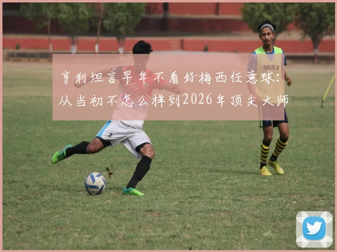 亨利坦言早年不看好梅西任意球：从当初不怎么样到2026年顶尖大师的逆袭之路