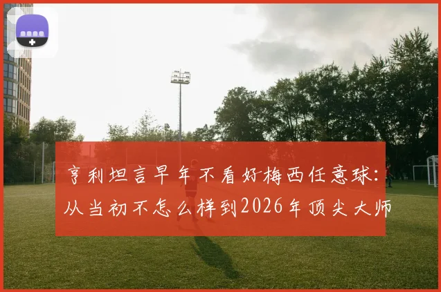 亨利坦言早年不看好梅西任意球：从当初不怎么样到2026年顶尖大师的逆袭之路