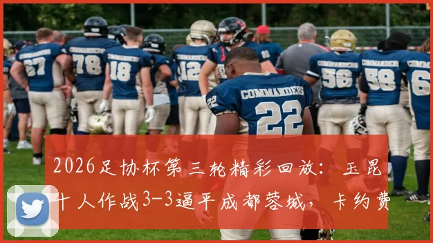 2026足协杯第三轮精彩回放：玉昆十人作战3-3逼平成都蓉城，卡约费利佩双双双响