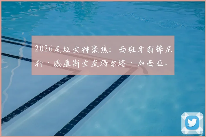 2026足坛女神聚焦:西班牙前锋尼科·威廉斯女友玛尔塔·加西亚,低调性格与傲人身形成鲜明对比