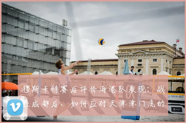 穆斯卡特赛后评价海港队表现:战胜成都后,如何应对天津津门虎的挑战?