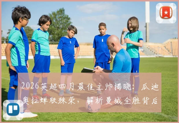 2026英超四月最佳主帅揭晓：瓜迪奥拉蝉联殊荣，解析曼城全胜背后的战术部署与团队管理