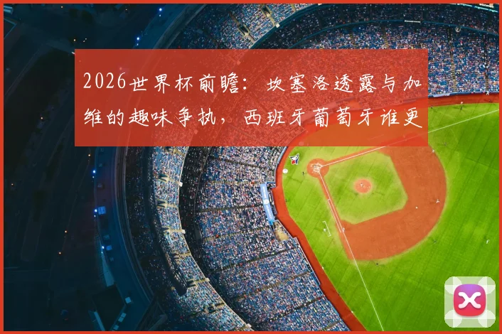 2026世界杯前瞻：坎塞洛透露与加维的趣味争执，西班牙葡萄牙谁更强？球迷热议焦点解析