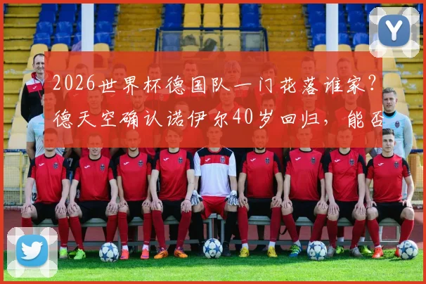 2026世界杯德国队一门花落谁家？德天空确认诺伊尔40岁回归，能否再现神扑？