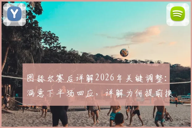 图赫尔赛后详解2026年关键调整:满意下半场回应,详解为何提前换下赖斯规避风险