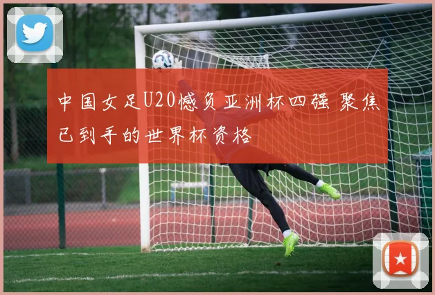 中国女足U20憾负亚洲杯四强 聚焦已到手的世界杯资格