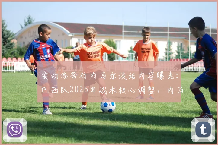 安切洛蒂对内马尔谈话内容曝光：巴西队2026年战术核心调整，内马尔角色面临转变