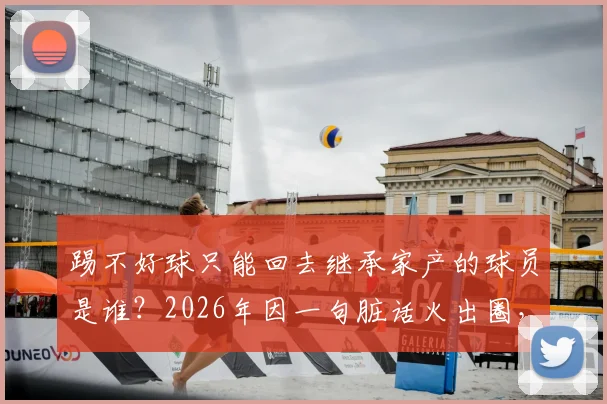 踢不好球只能回去继承家产的球员是谁？2026年因一句脏话火出圈，其家庭背景与真实身份大起底