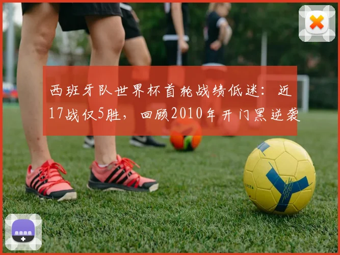 西班牙队世界杯首轮战绩低迷：近17战仅5胜，回顾2010年开门黑逆袭夺冠历程