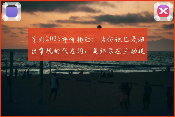 亨利2026评价梅西:为何他已是超出常规的代名词,是纪录在主动追逐他