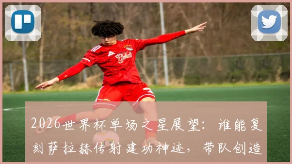 2026世界杯单场之星展望：谁能复刻萨拉赫传射建功神迹，带队创造历史当选最佳？
