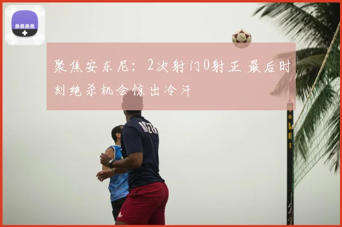 聚焦安东尼：2次射门0射正 最后时刻绝杀机会惊出冷汗