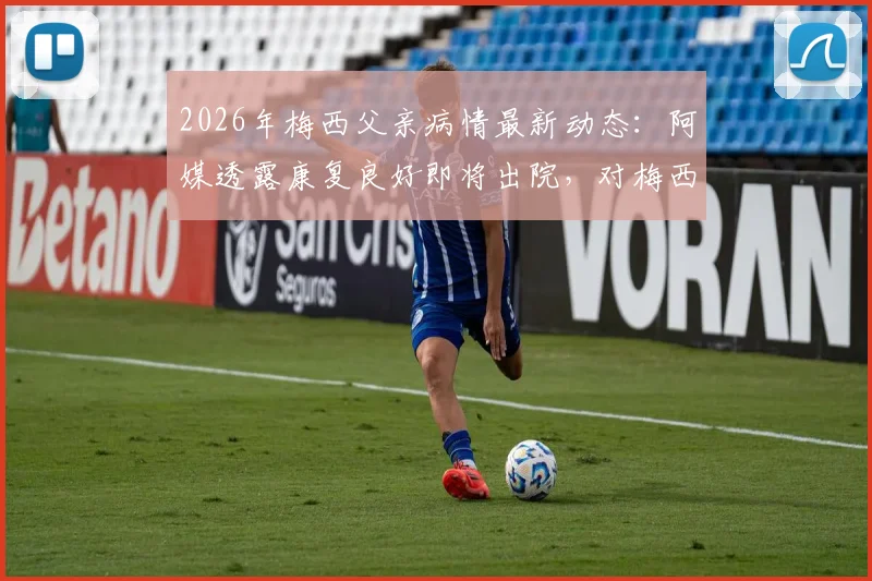 2026年梅西父亲病情最新动态：阿媒透露康复良好即将出院，对梅西职业生涯有何影响？