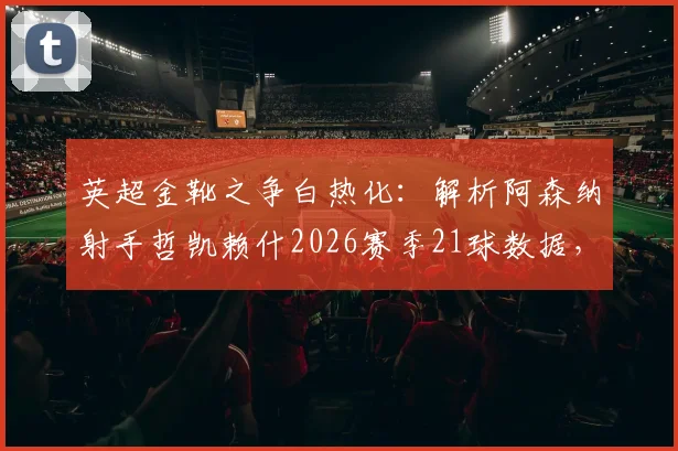 英超金靴之争白热化:解析阿森纳射手哲凯赖什2026赛季21球数据,14个联赛进球成色如何?