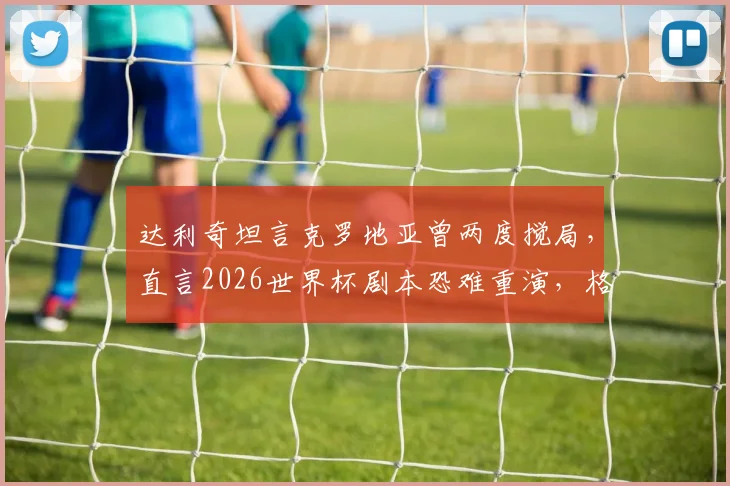 达利奇坦言克罗地亚曾两度搅局,直言2026世界杯剧本恐难重演,格子军团前路何方?