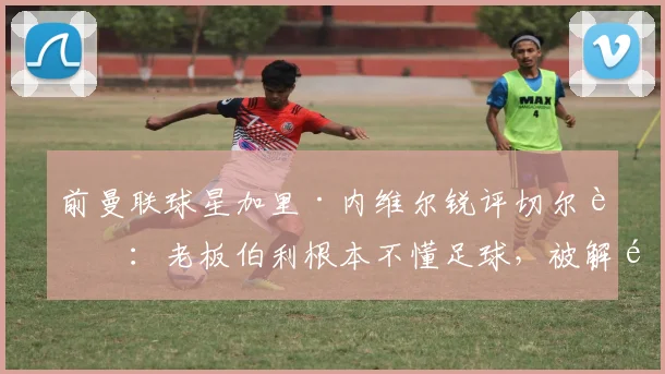 前曼联球星加里·内维尔锐评切尔西：老板伯利根本不懂足球，被解雇的罗森尼尔应尽快翻篇