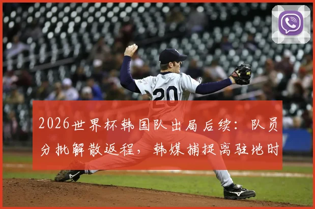 2026世界杯韩国队出局后续：队员分批解散返程，韩媒捕捉离驻地时全员落寞神情