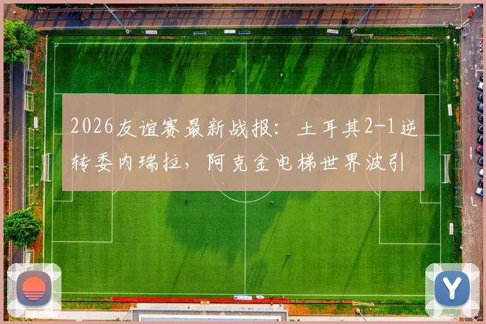 2026友谊赛最新战报：土耳其2-1逆转委内瑞拉，阿克金电梯世界波引热议，比赛精彩瞬间回顾