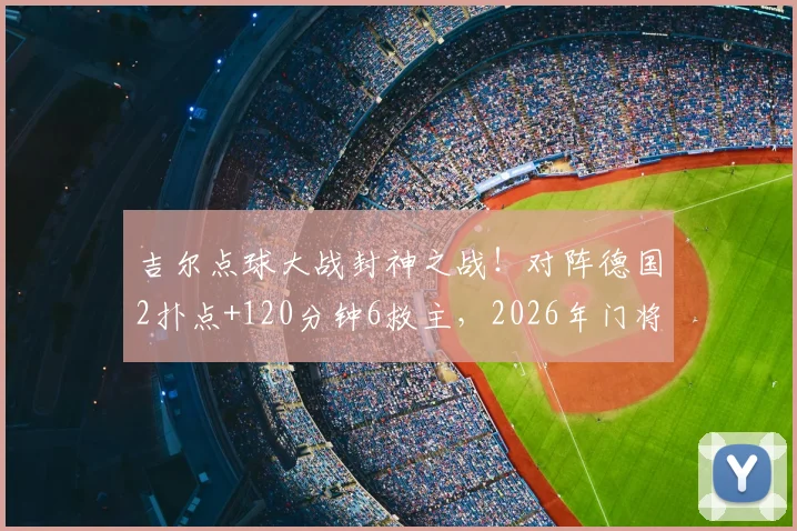 吉尔点球大战封神之战！对阵德国2扑点+120分钟6救主，2026年门将顶级表现技术解析