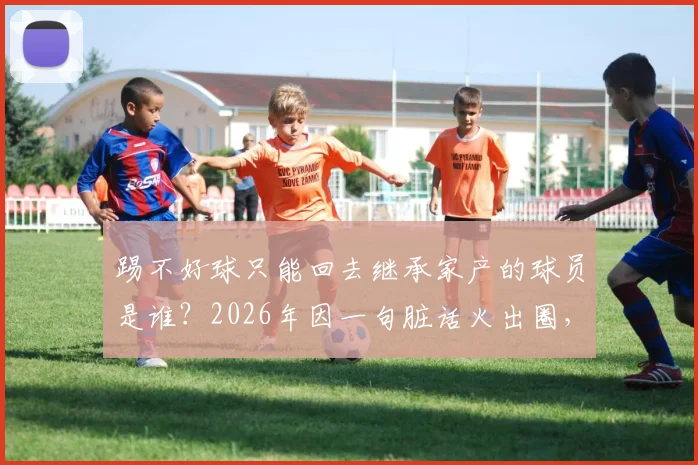 踢不好球只能回去继承家产的球员是谁？2026年因一句脏话火出圈，其家庭背景与真实身份大起底