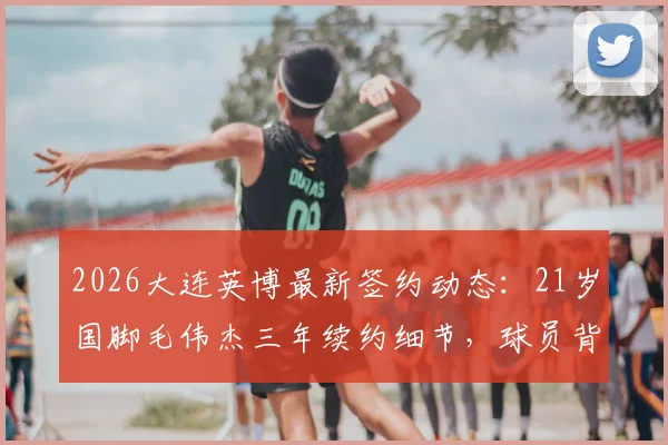 2026大连英博最新签约动态：21岁国脚毛伟杰三年续约细节，球员背景与球队未来规划全解析