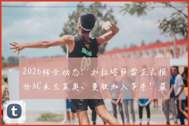 2026转会动态:加拉塔萨雷正式报价AC米兰莱奥,曼联加入争夺!最新身价与交易进展深度分析