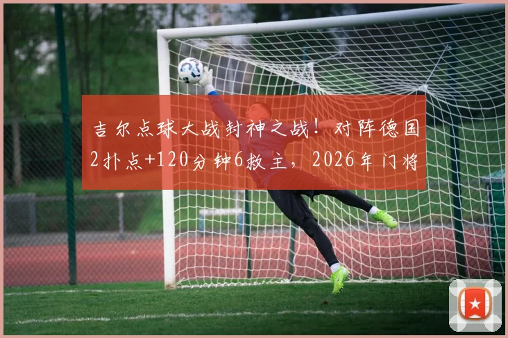 吉尔点球大战封神之战！对阵德国2扑点+120分钟6救主，2026年门将顶级表现技术解析
