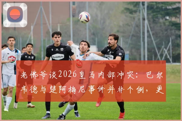 老佛爷谈2026皇马内部冲突：巴尔韦德与楚阿梅尼事件并非个例，更衣室泄密源头已查明