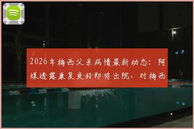 2026年梅西父亲病情最新动态:阿媒透露康复良好即将出院,对梅西职业生涯有何影响?