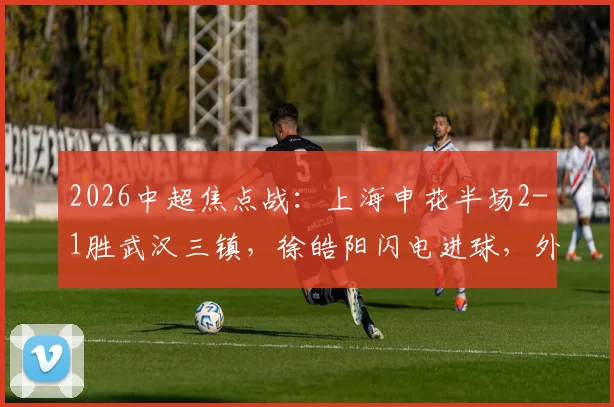 2026中超焦点战：上海申花半场2-1胜武汉三镇，徐皓阳闪电进球，外援拉唐、绍尔建功