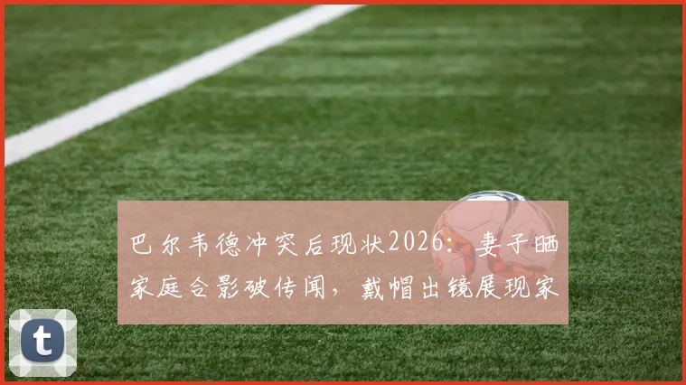 巴尔韦德冲突后现状2026：妻子晒家庭合影破传闻，戴帽出镜展现家庭温馨，球迷关注后续