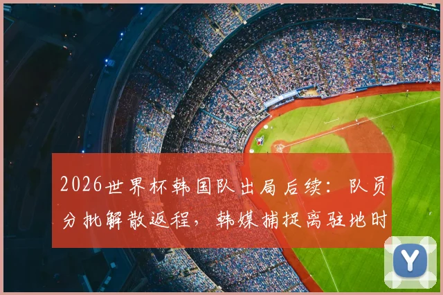2026世界杯韩国队出局后续：队员分批解散返程，韩媒捕捉离驻地时全员落寞神情