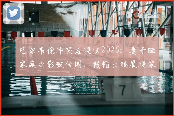 巴尔韦德冲突后现状2026:妻子晒家庭合影破传闻,戴帽出镜展现家庭温馨,球迷关注后续