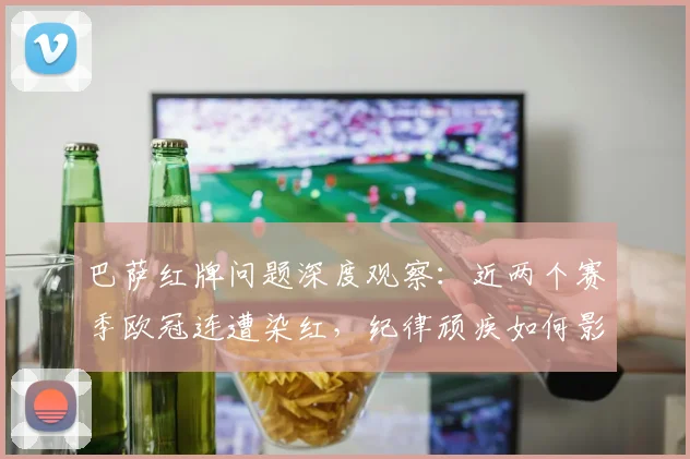 巴萨红牌问题深度观察：近两个赛季欧冠连遭染红，纪律顽疾如何影响球队战绩？
