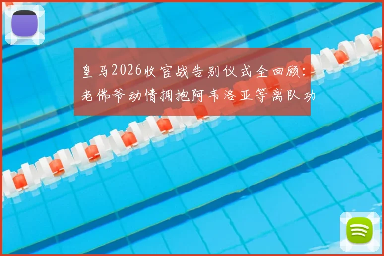 皇马2026收官战告别仪式全回顾：老佛爷动情拥抱阿韦洛亚等离队功勋，细数那些感人瞬间
