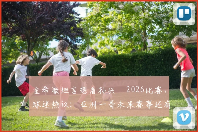 金希澈坦言想看孙兴慜2026比赛，球迷热议：亚洲一哥未来赛事还有哪些看点？