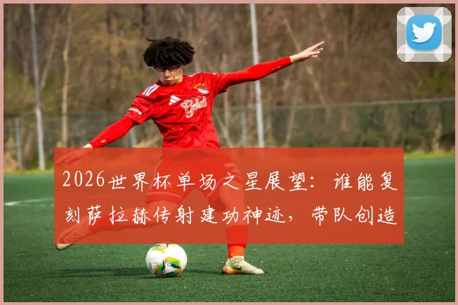 2026世界杯单场之星展望：谁能复刻萨拉赫传射建功神迹，带队创造历史当选最佳？