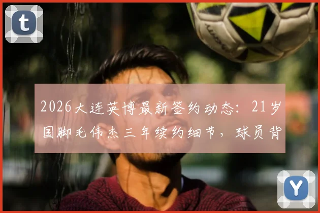 2026大连英博最新签约动态：21岁国脚毛伟杰三年续约细节，球员背景与球队未来规划全解析