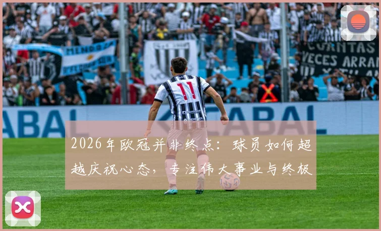 2026年欧冠并非终点：球员如何超越庆祝心态，专注伟大事业与终极荣誉