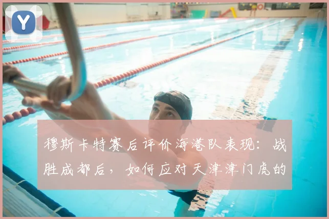穆斯卡特赛后评价海港队表现：战胜成都后，如何应对天津津门虎的挑战？