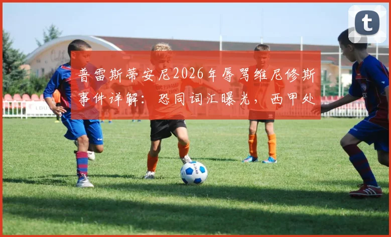 普雷斯蒂安尼2026年辱骂维尼修斯事件详解：恐同词汇曝光，西甲处罚依据与舆论反应全记录
