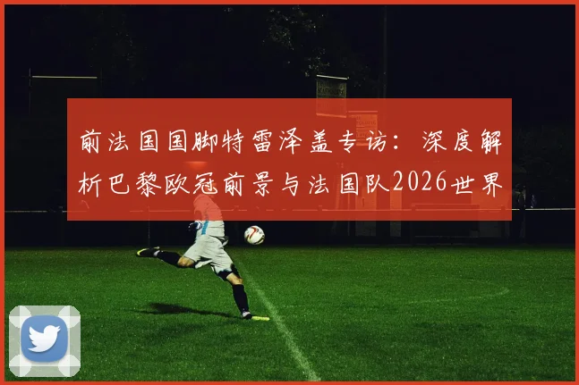 前法国国脚特雷泽盖专访：深度解析巴黎欧冠前景与法国队2026世界杯夺冠竞争力，聚焦姆巴佩核心作用