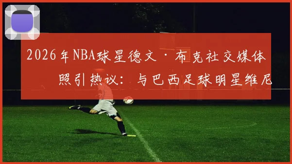 2026年NBA球星德文·布克社交媒体晒照引热议：与巴西足球明星维尼修斯、库尼亚的跨界兄弟情