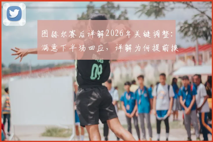图赫尔赛后详解2026年关键调整：满意下半场回应，详解为何提前换下赖斯规避风险