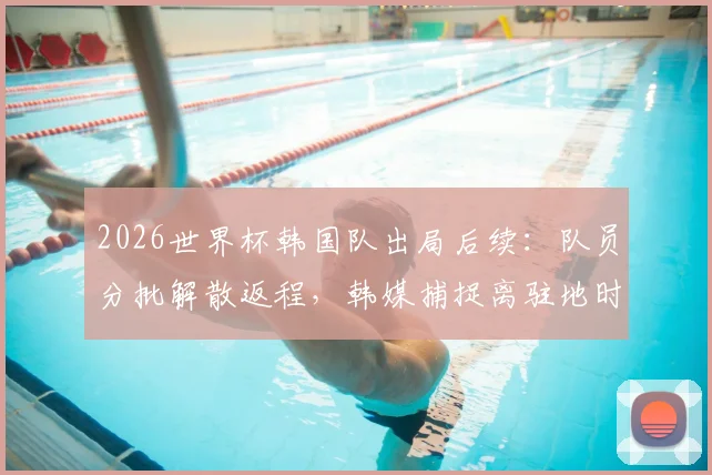 2026世界杯韩国队出局后续：队员分批解散返程，韩媒捕捉离驻地时全员落寞神情