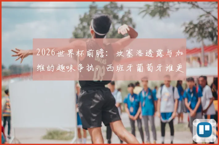 2026世界杯前瞻:坎塞洛透露与加维的趣味争执,西班牙葡萄牙谁更强?球迷热议焦点解析