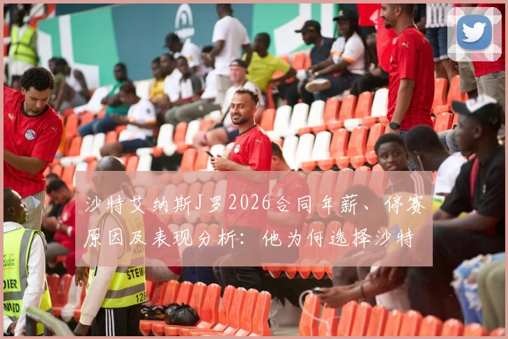 沙特艾纳斯J罗2026合同年薪、停赛原因及表现分析：他为何选择沙特联赛？
