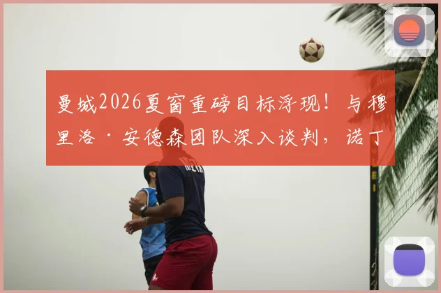 曼城2026夏窗重磅目标浮现！与穆里洛·安德森团队深入谈判，诺丁汉森林要价或创队史纪录